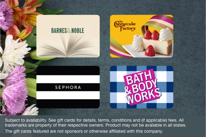Barnes & Noble, The Cheesecake Factory, Sephora, and Bed Bath & Beyond gift cards. Subject to availability. See gift cards for details, terms, conditions, and (if applicable) fees. All trademarks are property of their respective owners. Product may not be available in all states. The gift cards featured are not sponsors or otherwise affiliated with this company.